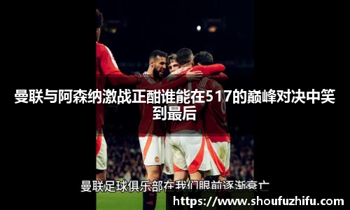 曼联与阿森纳激战正酣谁能在517的巅峰对决中笑到最后
